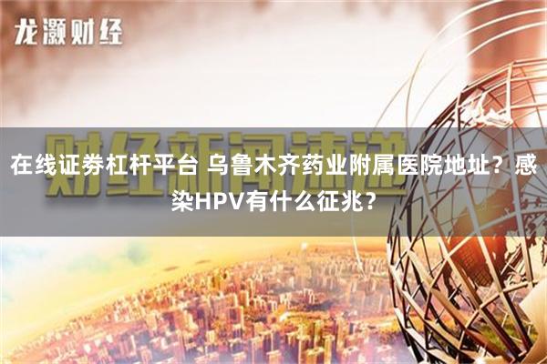 在线证劵杠杆平台 乌鲁木齐药业附属医院地址？感染HPV有什么征兆？