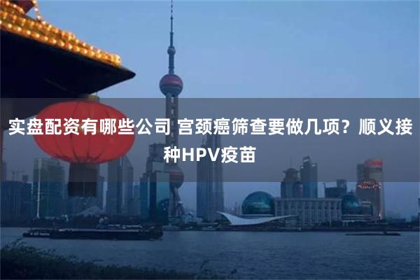 实盘配资有哪些公司 宫颈癌筛查要做几项？顺义接种HPV疫苗