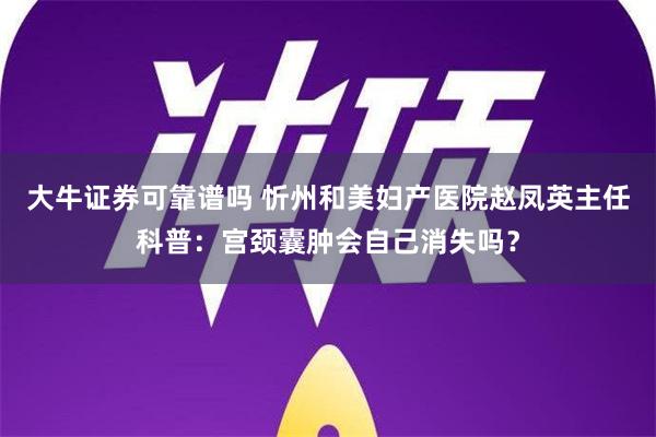 大牛证券可靠谱吗 忻州和美妇产医院赵凤英主任科普：宫颈囊肿会自己消失吗？