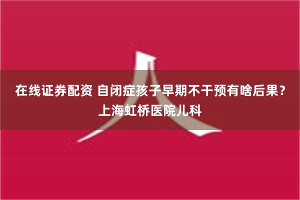 在线证券配资 自闭症孩子早期不干预有啥后果？上海虹桥医院儿科