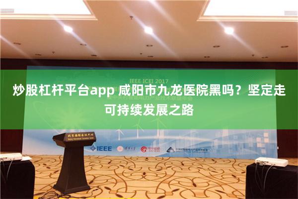 炒股杠杆平台app 咸阳市九龙医院黑吗？坚定走可持续发展之路