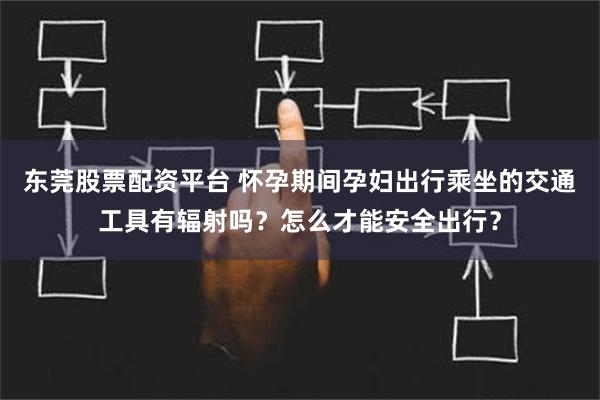 东莞股票配资平台 怀孕期间孕妇出行乘坐的交通工具有辐射吗？怎么才能安全出行？