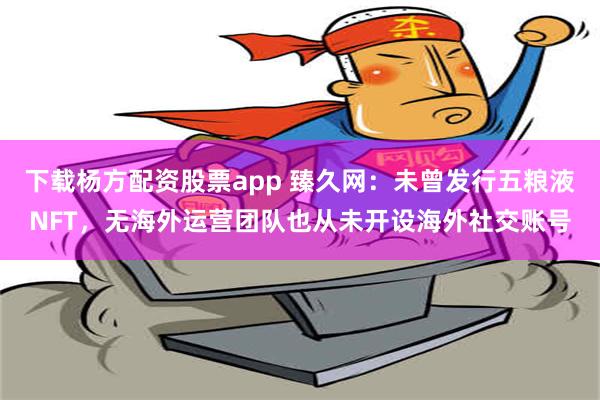 下载杨方配资股票app 臻久网：未曾发行五粮液NFT，无海外运营团队也从未开设海外社交账号