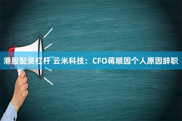 港股配资杠杆 云米科技：CFO蒋顺因个人原因辞职