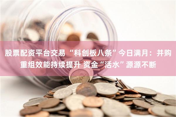 股票配资平台交易 “科创板八条”今日满月：并购重组效能持续提升 资金“活水”源源不断