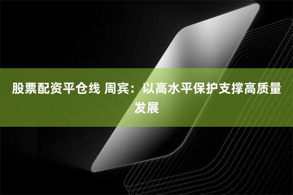 股票配资平仓线 周宾：以高水平保护支撑高质量发展