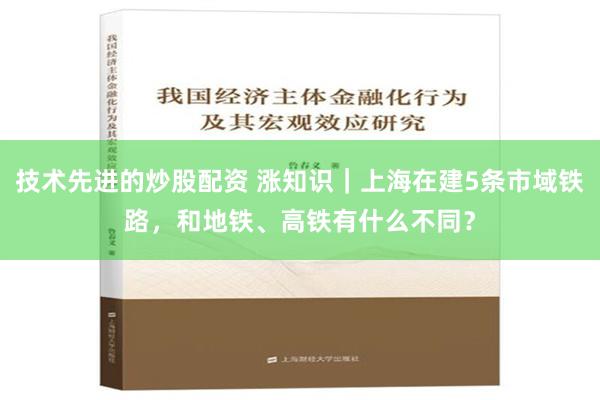 技术先进的炒股配资 涨知识｜上海在建5条市域铁路，和地铁、高铁有什么不同？