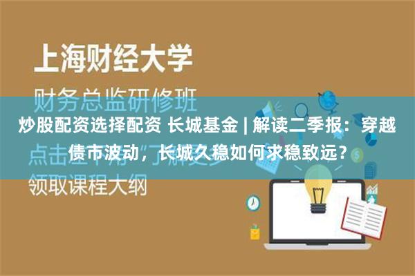 炒股配资选择配资 长城基金 | 解读二季报：穿越债市波动，长城久稳如何求稳致远？