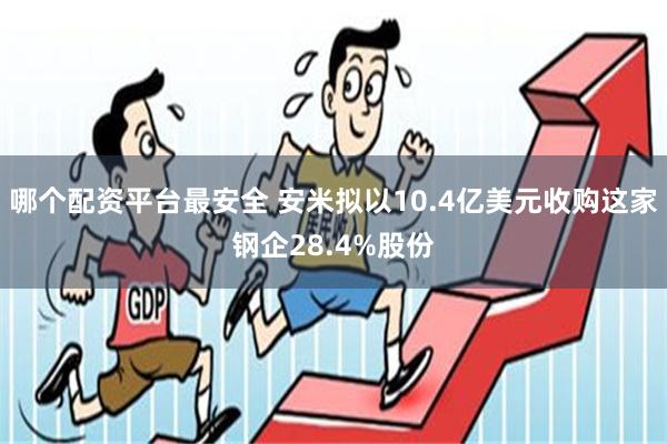 哪个配资平台最安全 安米拟以10.4亿美元收购这家钢企28.4%股份