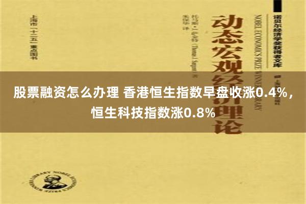 股票融资怎么办理 香港恒生指数早盘收涨0.4%，恒生科技指数涨0.8%