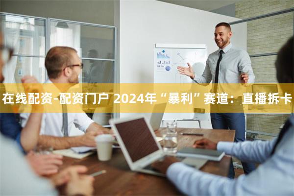 在线配资-配资门户 2024年“暴利”赛道：直播拆卡