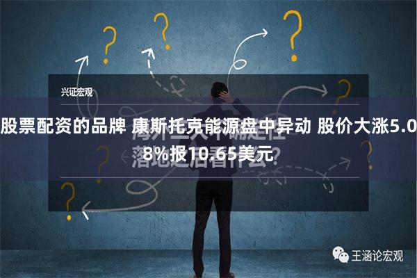 股票配资的品牌 康斯托克能源盘中异动 股价大涨5.08%报10.65美元