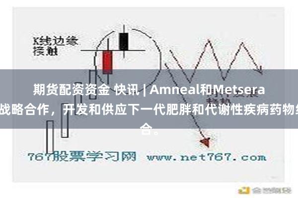 期货配资资金 快讯 | Amneal和Metsera宣布战略合作，开发和供应下一代肥胖和代谢性疾病药物组合。