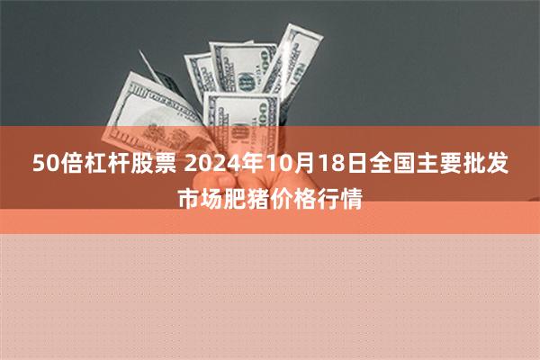 50倍杠杆股票 2024年10月18日全国主要批发市场肥猪价格行情