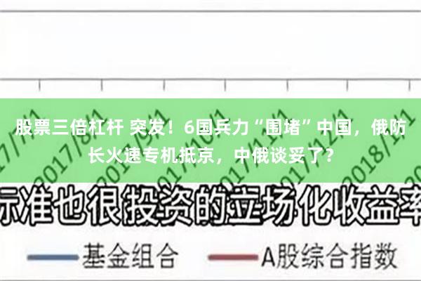 股票三倍杠杆 突发！6国兵力“围堵”中国，俄防长火速专机抵京，中俄谈妥了？