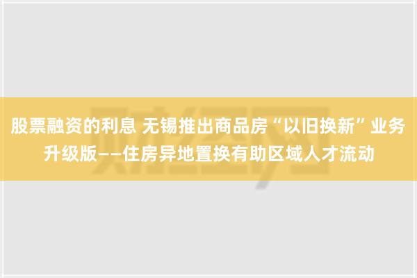 股票融资的利息 无锡推出商品房“以旧换新”业务升级版——住房异地置换有助区域人才流动