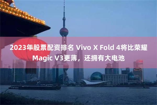 2023年股票配资排名 Vivo X Fold 4将比荣耀Magic V3更薄，还拥有大电池