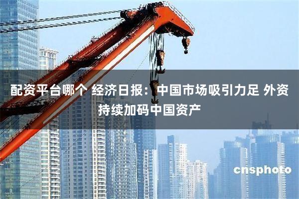 配资平台哪个 经济日报：中国市场吸引力足 外资持续加码中国资产