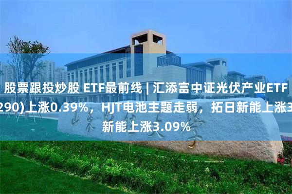 股票跟投炒股 ETF最前线 | 汇添富中证光伏产业ETF(516290)上涨0.39%，HJT电池主题走弱，拓日新能上涨3.09%