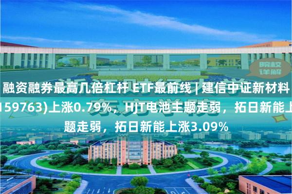 融资融券最高几倍杠杆 ETF最前线 | 建信中证新材料主题ETF(159763)上涨0.79%，HJT电池主题走弱，拓日新能上涨3.09%