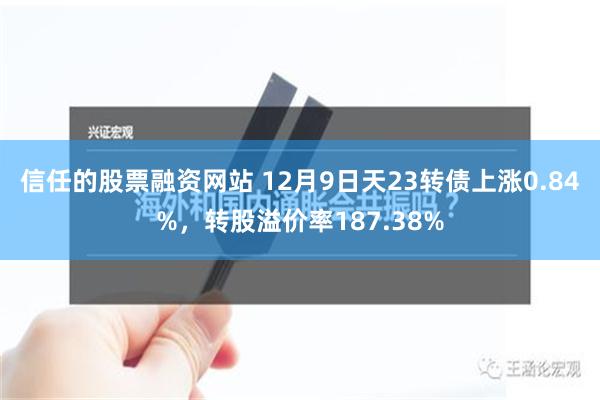 信任的股票融资网站 12月9日天23转债上涨0.84%，转股溢价率187.38%