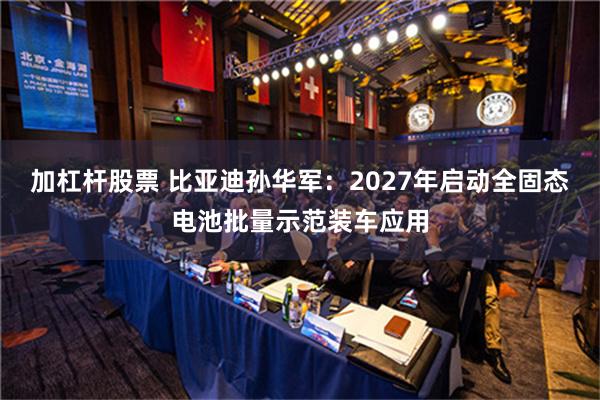 加杠杆股票 比亚迪孙华军：2027年启动全固态电池批量示范装车应用